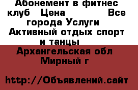 Абонемент в фитнес клуб › Цена ­ 23 000 - Все города Услуги » Активный отдых,спорт и танцы   . Архангельская обл.,Мирный г.